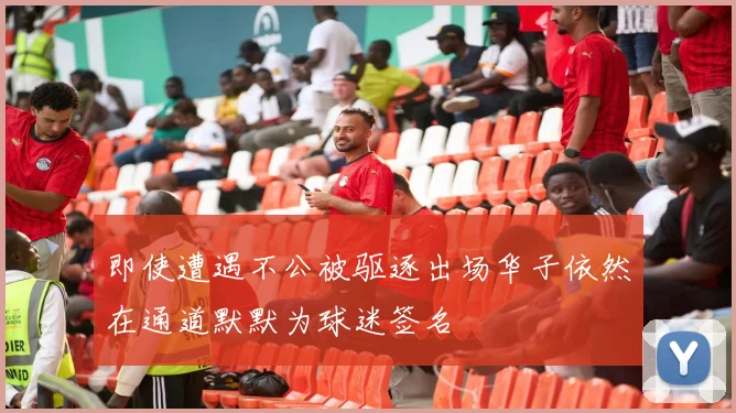 即使遭遇不公被驱逐出场华子依然在通道默默为球迷签名