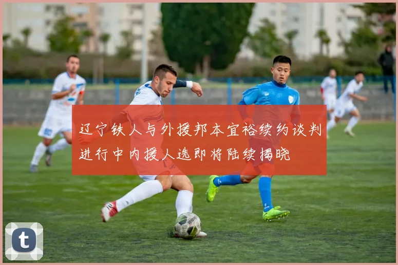 辽宁铁人与外援邦本宜裕续约谈判进行中内援人选即将陆续揭晓
