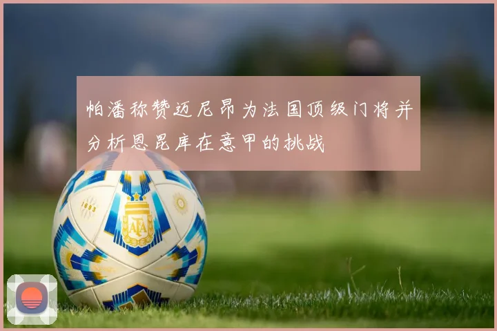 帕潘称赞迈尼昂为法国顶级门将并分析恩昆库在意甲的挑战