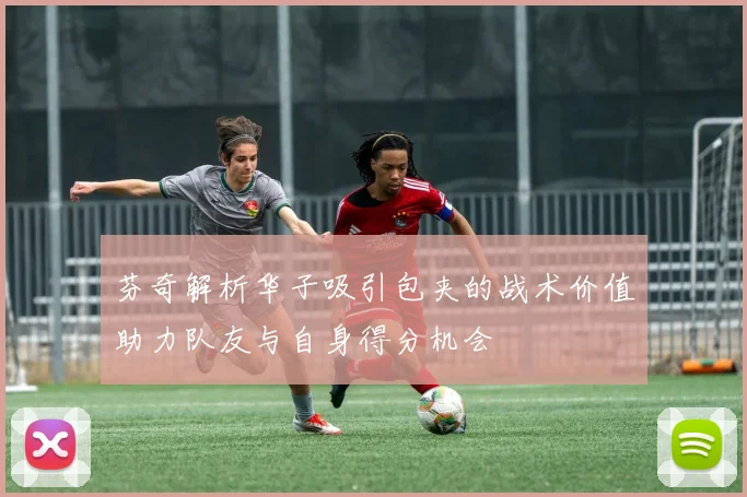 芬奇解析华子吸引包夹的战术价值助力队友与自身得分机会
