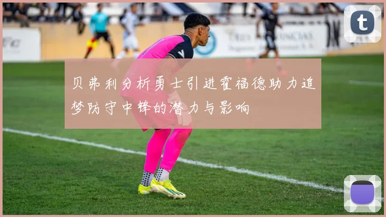 贝弗利分析勇士引进霍福德助力追梦防守中锋的潜力与影响