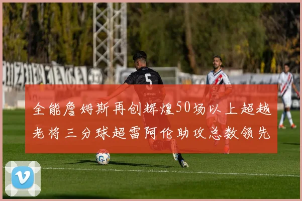 全能詹姆斯再创辉煌50场以上超越老将三分球超雷阿伦助攻总数领先隆多