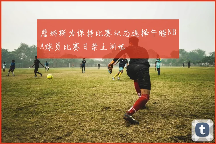 詹姆斯为保持比赛状态选择午睡NBA球员比赛日禁止训练