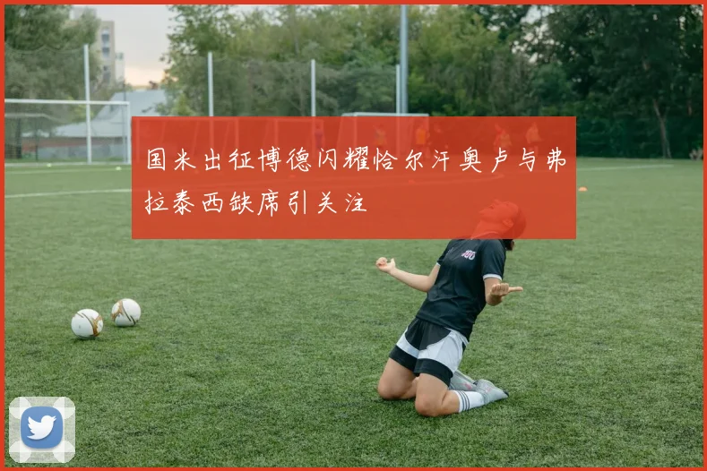 国米出征博德闪耀恰尔汗奥卢与弗拉泰西缺席引关注