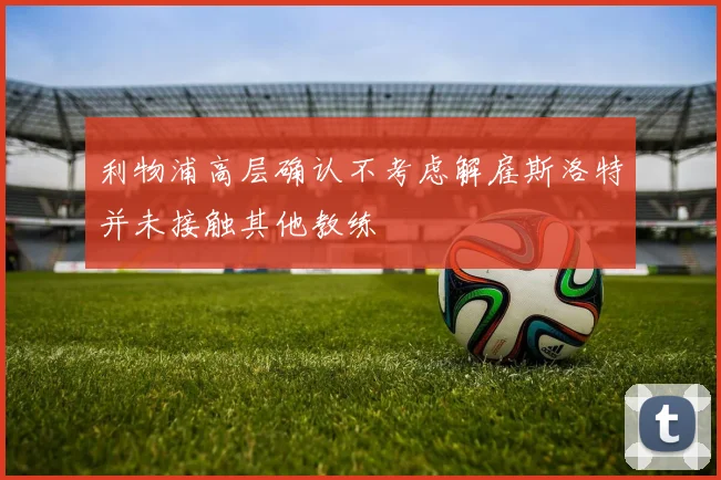 利物浦高层确认不考虑解雇斯洛特并未接触其他教练