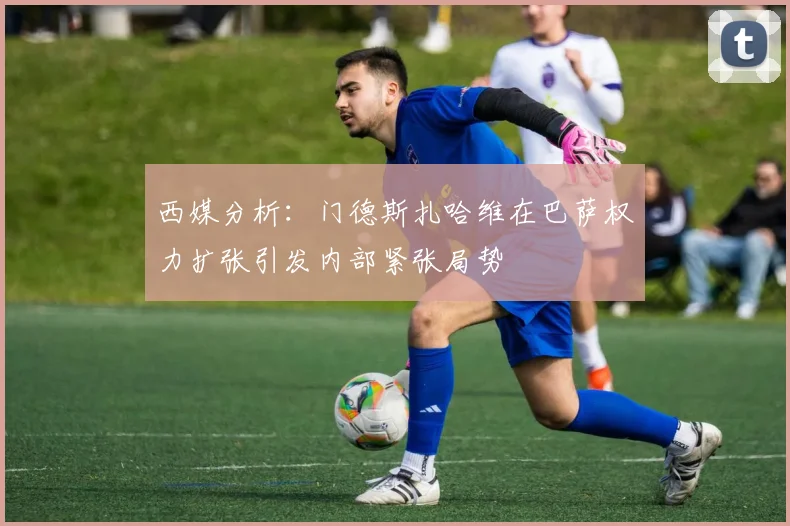 西媒分析：门德斯扎哈维在巴萨权力扩张引发内部紧张局势