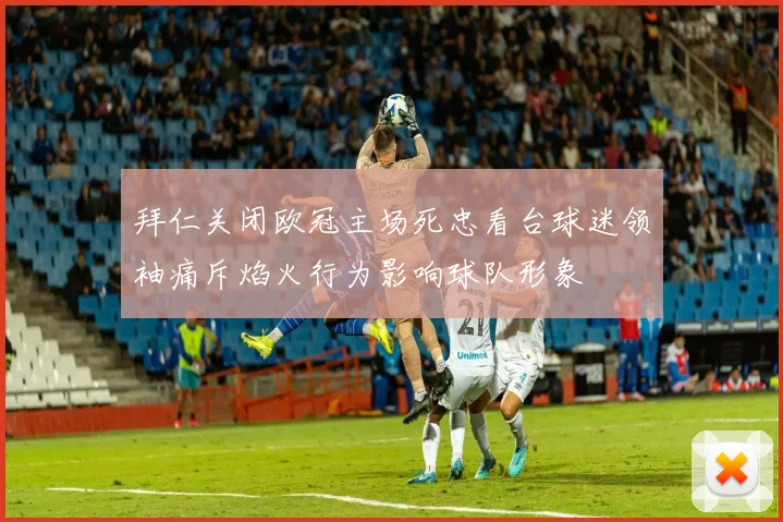 拜仁关闭欧冠主场死忠看台球迷领袖痛斥焰火行为影响球队形象