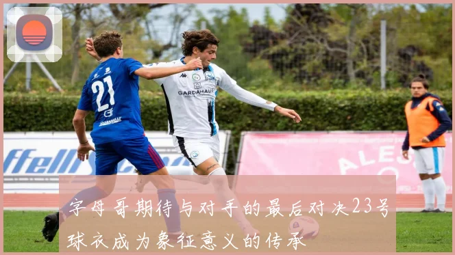 字母哥期待与对手的最后对决23号球衣成为象征意义的传承
