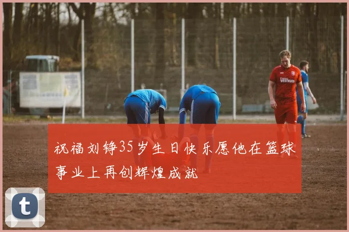 祝福刘铮35岁生日快乐愿他在篮球事业上再创辉煌成就