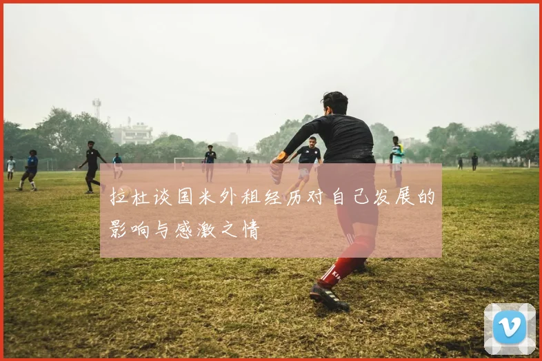 拉杜谈国米外租经历对自己发展的影响与感激之情