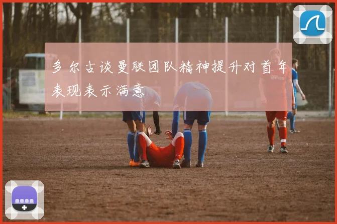 多尔古谈曼联团队精神提升对首年表现表示满意