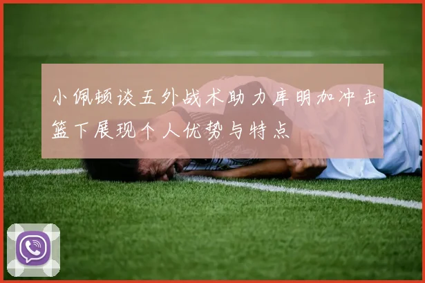 小佩顿谈五外战术助力库明加冲击篮下展现个人优势与特点