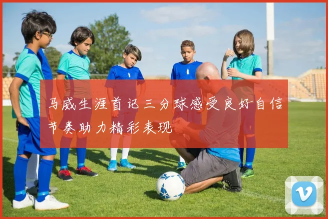 马威生涯首记三分球感受良好自信节奏助力精彩表现