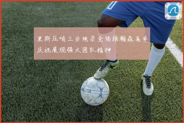 里斯压哨三分绝杀全场杨瀚森高举庆祝展现强大团队精神