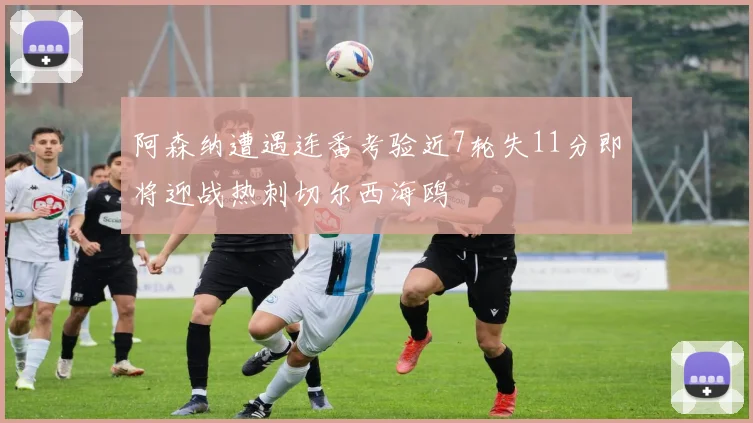 阿森纳遭遇连番考验近7轮失11分即将迎战热刺切尔西海鸥