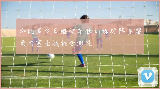 加比亚今日继续单独训练对阵克雷莫内塞出战机会渺茫