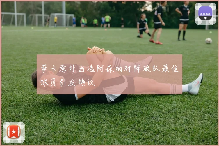 萨卡意外当选阿森纳对阵狼队最佳球员引发热议