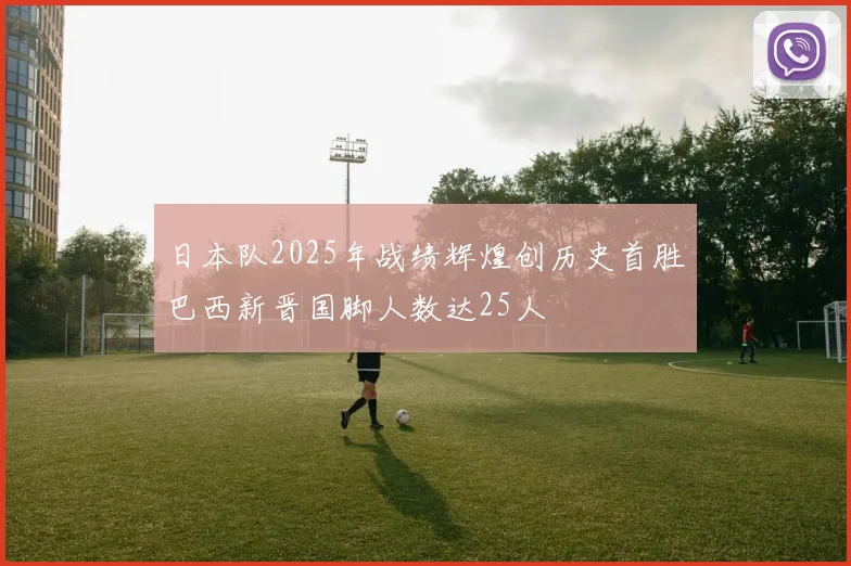 日本队2025年战绩辉煌创历史首胜巴西新晋国脚人数达25人