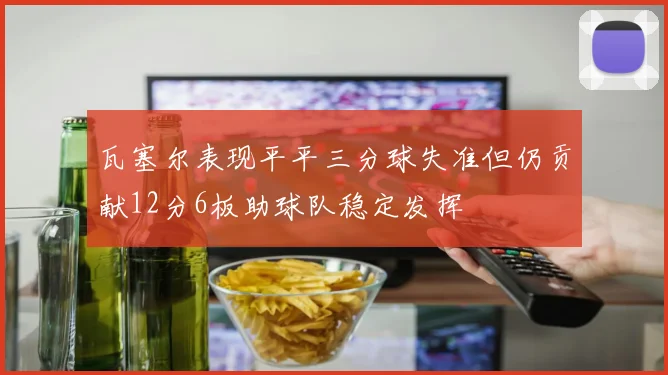 瓦塞尔表现平平三分球失准但仍贡献12分6板助球队稳定发挥