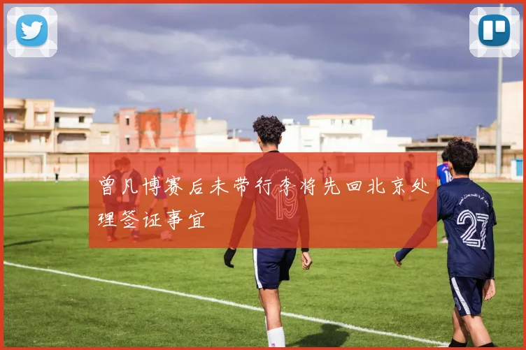 曾凡博赛后未带行李将先回北京处理签证事宜