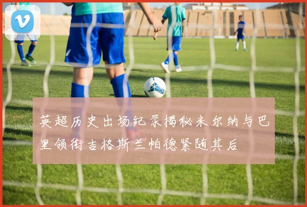 英超历史出场纪录揭秘米尔纳与巴里领衔吉格斯兰帕德紧随其后