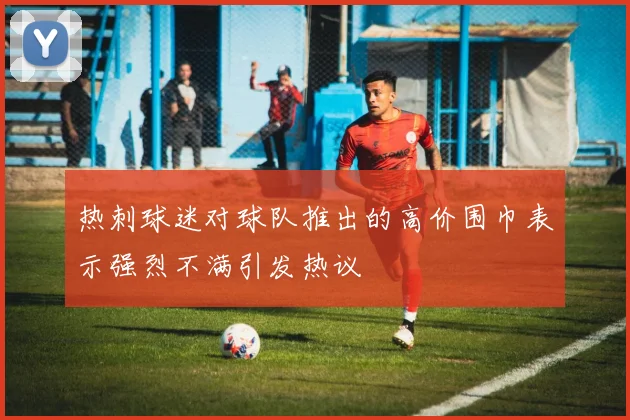 热刺球迷对球队推出的高价围巾表示强烈不满引发热议