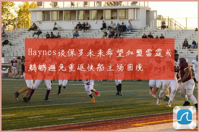 Haynes谈保罗未来希望加盟雷霆或鹈鹕避免重返快船主场困境