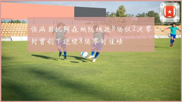伤病困扰阿森纳防线近8场仅2次零封曾创下连续8场零封佳绩