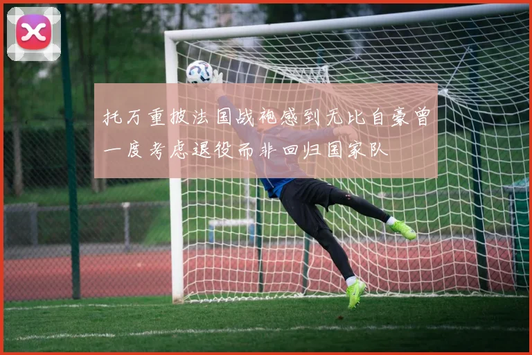 托万重披法国战袍感到无比自豪曾一度考虑退役而非回归国家队