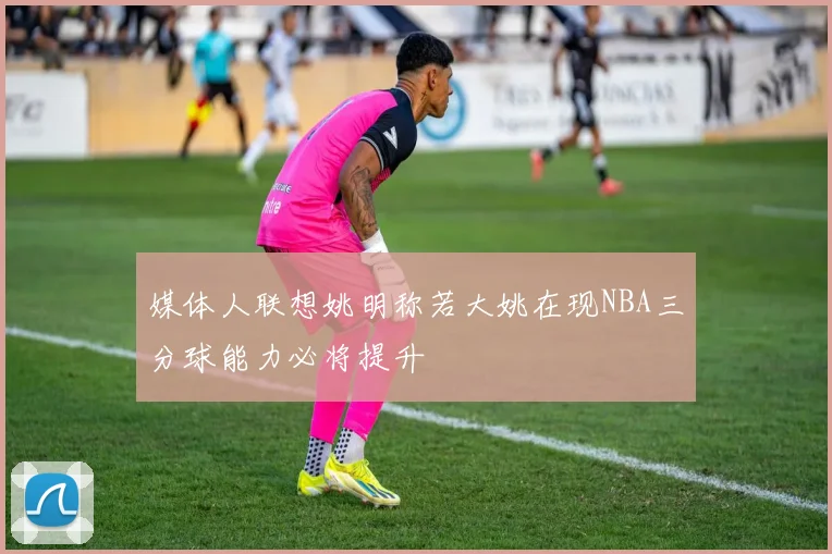 媒体人联想姚明称若大姚在现NBA三分球能力必将提升