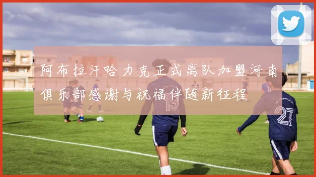 阿布拉汗哈力克正式离队加盟河南俱乐部感谢与祝福伴随新征程