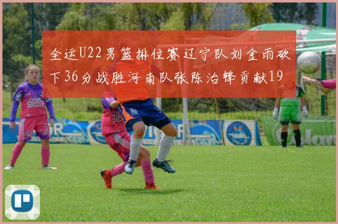 全运U22男篮排位赛辽宁队刘金雨砍下36分战胜河南队张陈治锋贡献19分17篮板