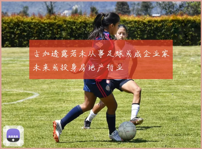 古加透露若未从事足球或成企业家未来或投身房地产行业