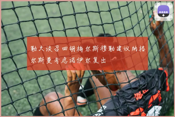 勒夫谈召回胡梅尔斯穆勒建议纳格尔斯曼考虑诺伊尔复出