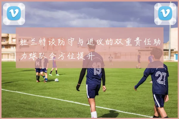 杜兰特谈防守与进攻的双重责任助力球队全方位提升
